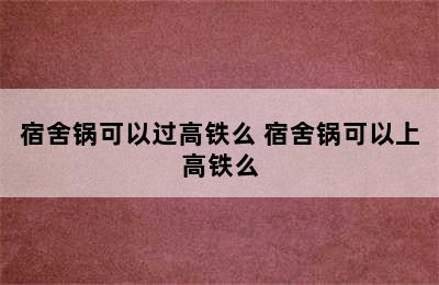 宿舍锅可以过高铁么 宿舍锅可以上高铁么